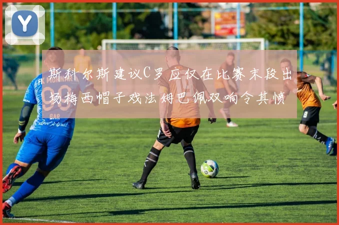 斯科尔斯建议C罗应仅在比赛末段出场梅西帽子戏法姆巴佩双响令其愤怒