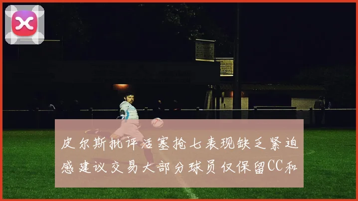 皮尔斯批评活塞抢七表现缺乏紧迫感建议交易大部分球员仅保留CC和詹金斯