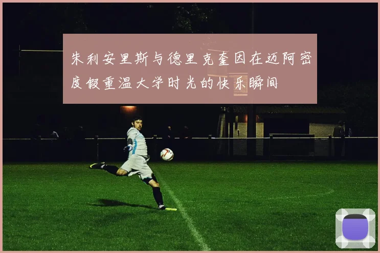 朱利安里斯与德里克奎因在迈阿密度假重温大学时光的快乐瞬间