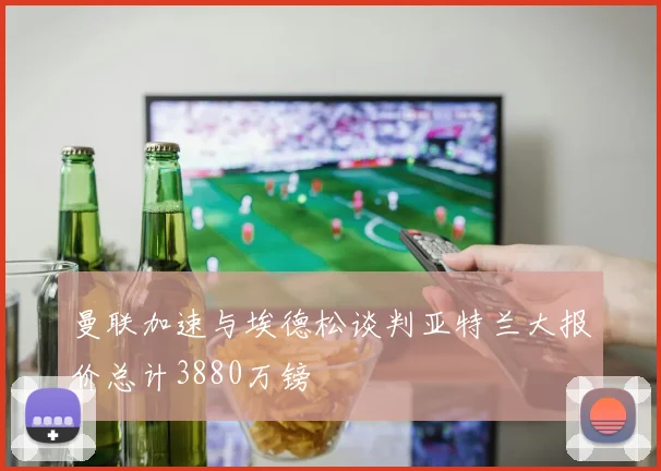 曼联加速与埃德松谈判亚特兰大报价总计3880万镑