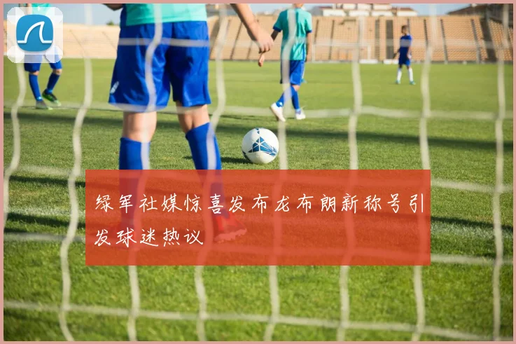 绿军社媒惊喜发布龙布朗新称号引发球迷热议