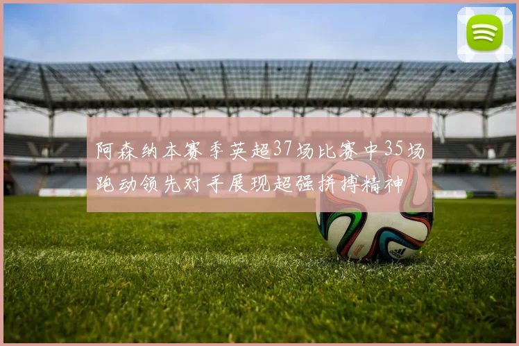 阿森纳本赛季英超37场比赛中35场跑动领先对手展现超强拼搏精神