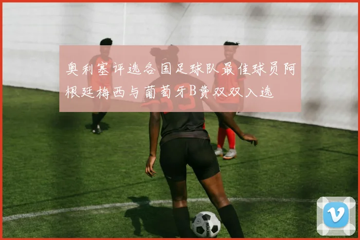奥利塞评选各国足球队最佳球员阿根廷梅西与葡萄牙B费双双入选