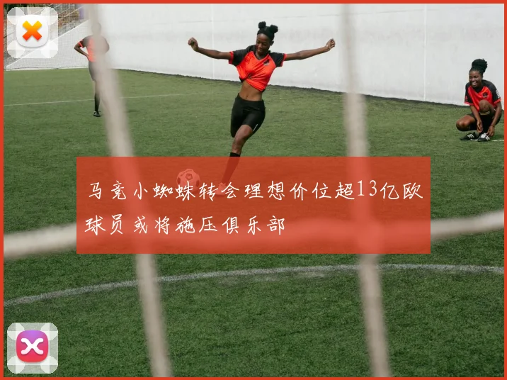 马竞小蜘蛛转会理想价位超13亿欧球员或将施压俱乐部