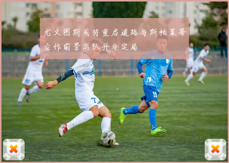 尤文图斯或将重启道路与斯帕莱蒂合作前景离队并非定局