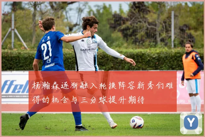 杨瀚森逐渐融入轮换阵容新秀们难得的机会与三分球提升期待