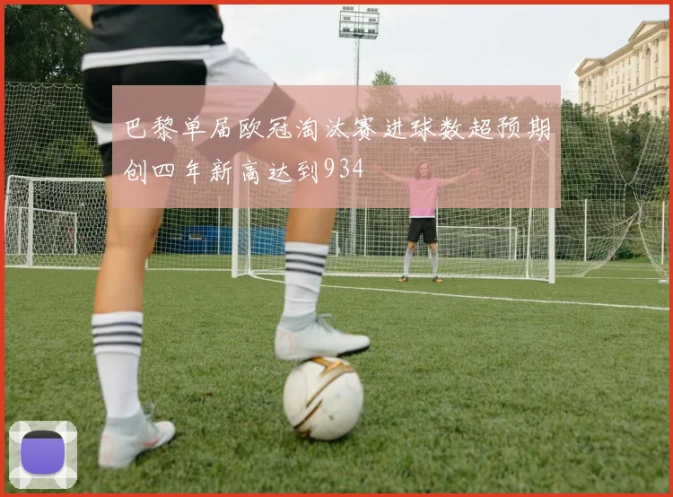 巴黎单届欧冠淘汰赛进球数超预期创四年新高达到934