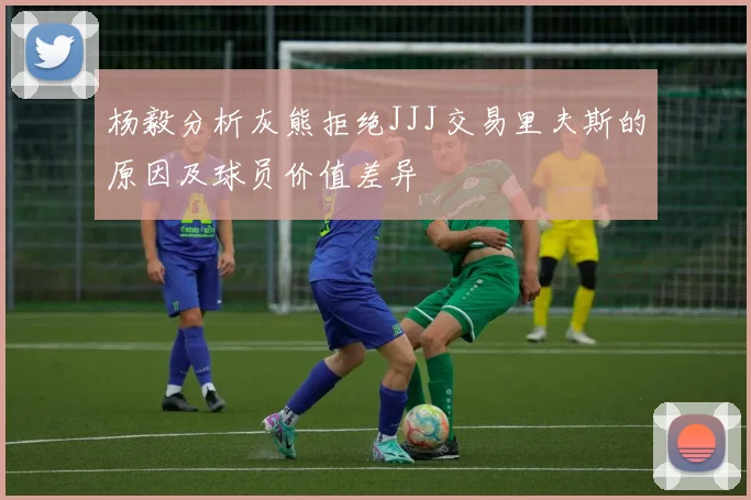 杨毅分析灰熊拒绝JJJ交易里夫斯的原因及球员价值差异